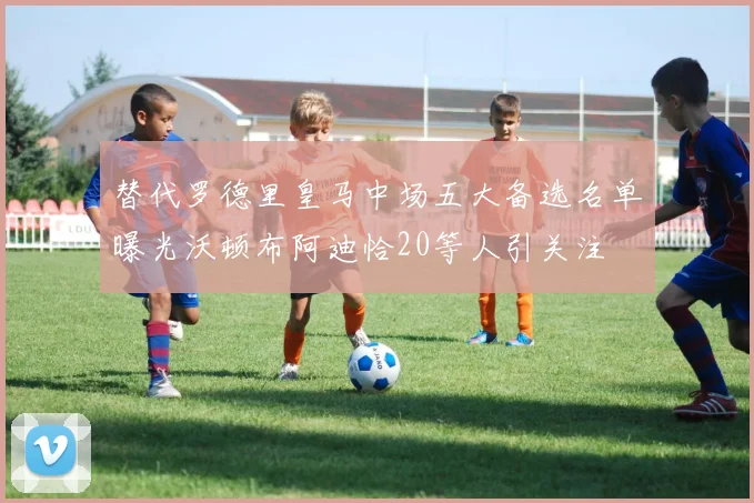 替代罗德里皇马中场五大备选名单曝光沃顿布阿迪恰20等人引关注